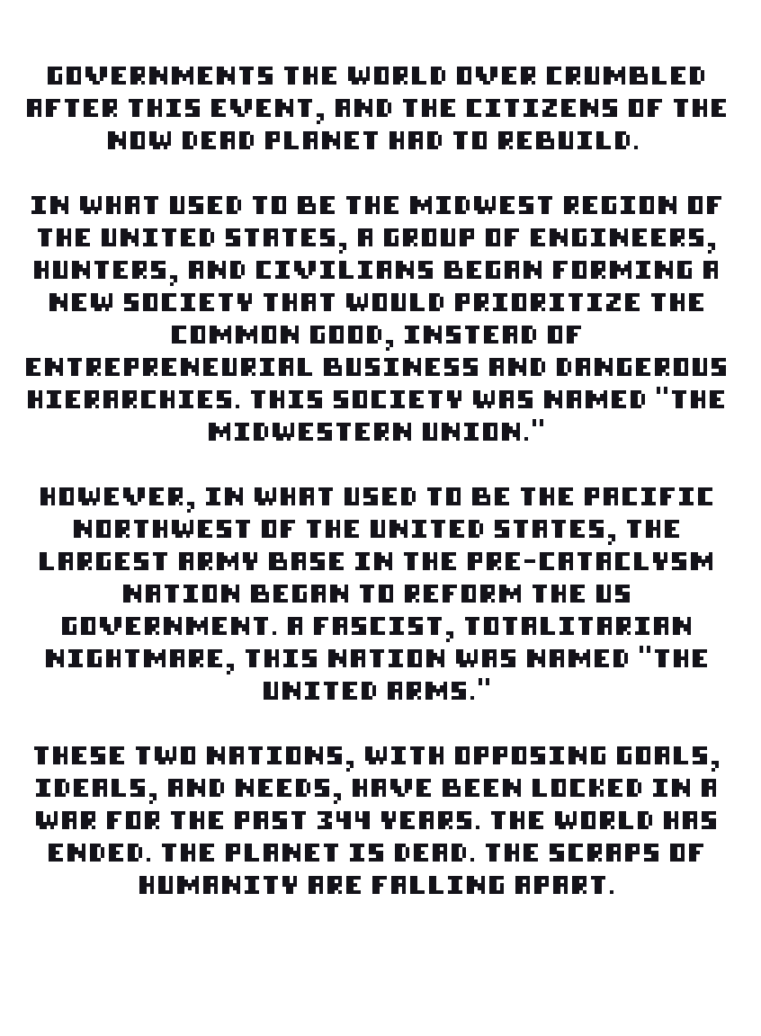 Governments the world over crumbled after this event, and the citizens of the now dead planet had to rebuild. In what used to be the midwest region of the United States, a group of engineers, hunters, and civilians began forming a new society that would prioritize the common good, instead of entrepreneurial business and dangerous hierarchies. This society was named “The Midwestern Union.” However, in what used to be the pacific northwest of the United States, the largest army base in the pre-cataclysm nation began to reform the US government. A fascist, totalitarian nightmare, this nation was named “The United Arms.” These two nations, with opposing goals, ideals, and needs, have been locked in a war for the past 344 years. The world has ended. The planet is dead. The scraps of humanity are falling apart.